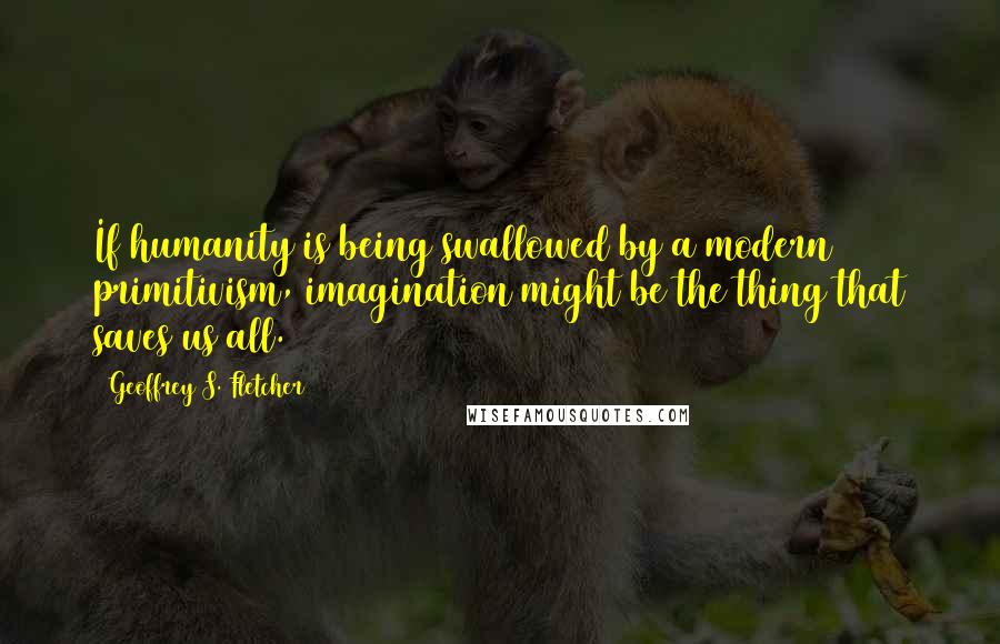 Geoffrey S. Fletcher Quotes: If humanity is being swallowed by a modern primitivism, imagination might be the thing that saves us all.