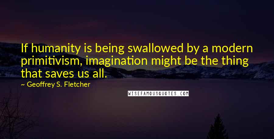 Geoffrey S. Fletcher Quotes: If humanity is being swallowed by a modern primitivism, imagination might be the thing that saves us all.