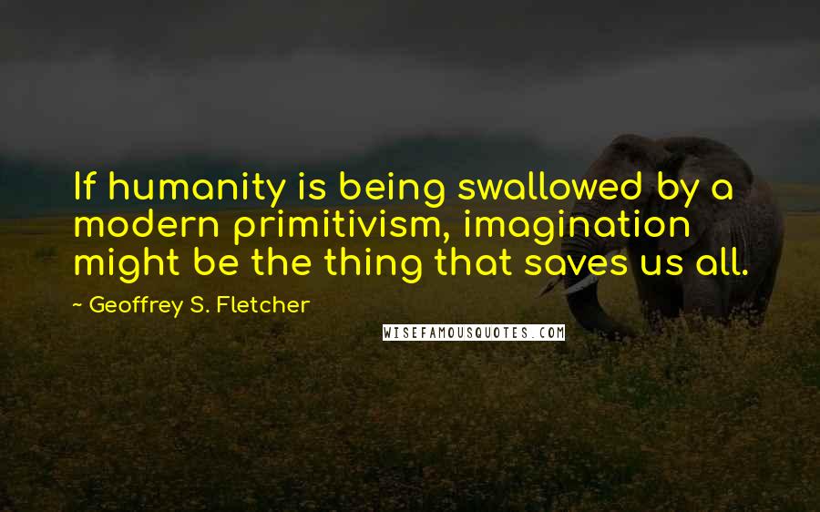 Geoffrey S. Fletcher Quotes: If humanity is being swallowed by a modern primitivism, imagination might be the thing that saves us all.