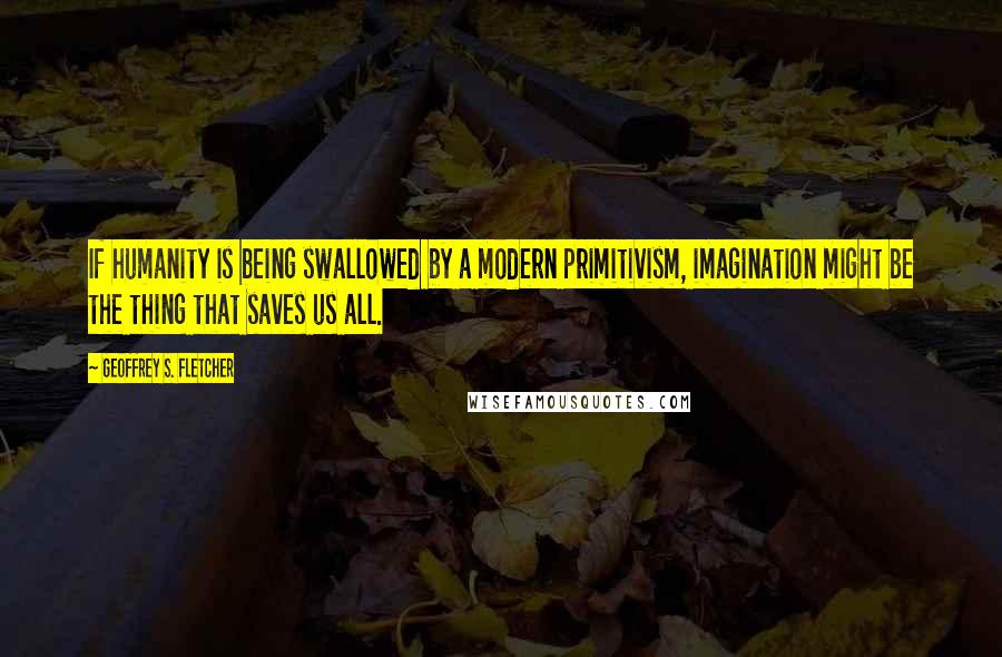 Geoffrey S. Fletcher Quotes: If humanity is being swallowed by a modern primitivism, imagination might be the thing that saves us all.