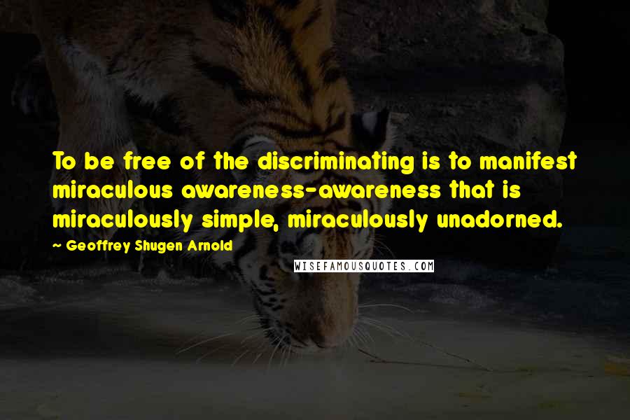 Geoffrey Shugen Arnold Quotes: To be free of the discriminating is to manifest miraculous awareness-awareness that is miraculously simple, miraculously unadorned.