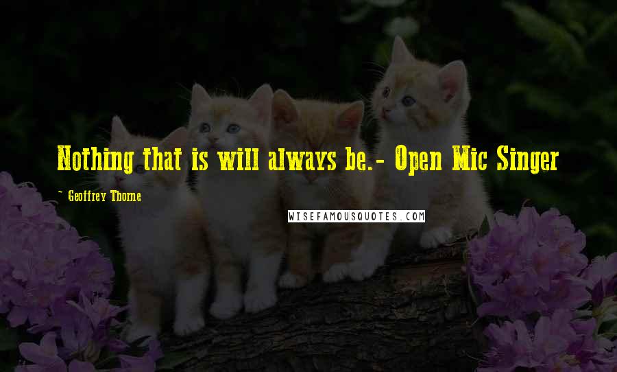 Geoffrey Thorne Quotes: Nothing that is will always be.- Open Mic Singer