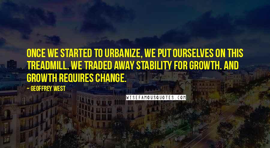 Geoffrey West Quotes: Once we started to urbanize, we put ourselves on this treadmill. We traded away stability for growth. And growth requires change.