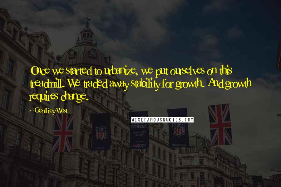 Geoffrey West Quotes: Once we started to urbanize, we put ourselves on this treadmill. We traded away stability for growth. And growth requires change.