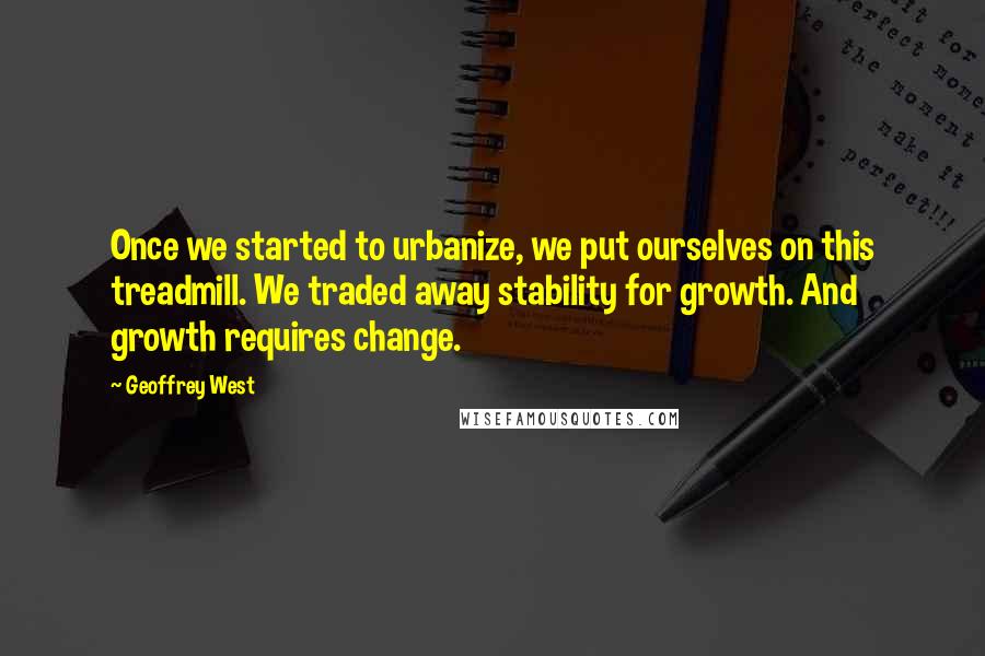 Geoffrey West Quotes: Once we started to urbanize, we put ourselves on this treadmill. We traded away stability for growth. And growth requires change.