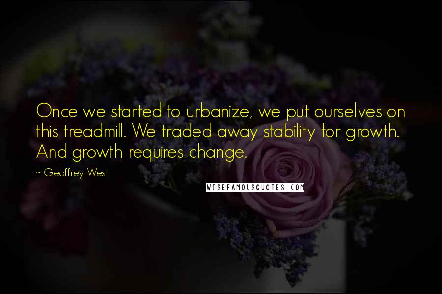 Geoffrey West Quotes: Once we started to urbanize, we put ourselves on this treadmill. We traded away stability for growth. And growth requires change.