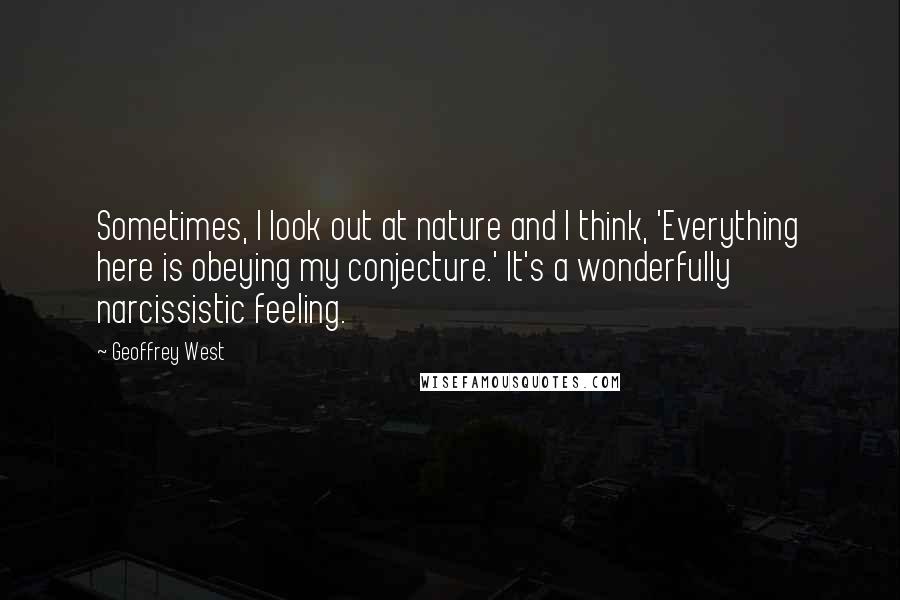 Geoffrey West Quotes: Sometimes, I look out at nature and I think, 'Everything here is obeying my conjecture.' It's a wonderfully narcissistic feeling.