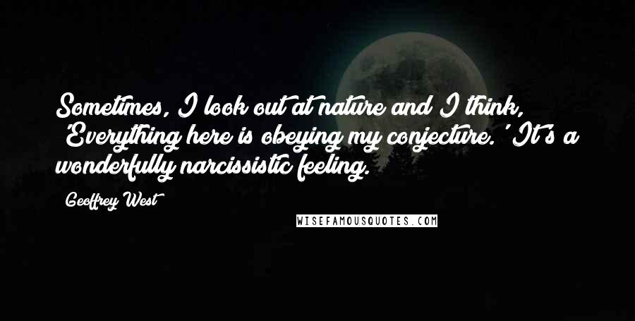 Geoffrey West Quotes: Sometimes, I look out at nature and I think, 'Everything here is obeying my conjecture.' It's a wonderfully narcissistic feeling.