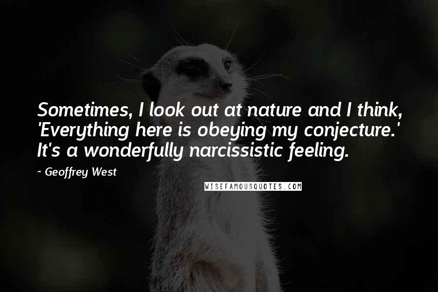 Geoffrey West Quotes: Sometimes, I look out at nature and I think, 'Everything here is obeying my conjecture.' It's a wonderfully narcissistic feeling.