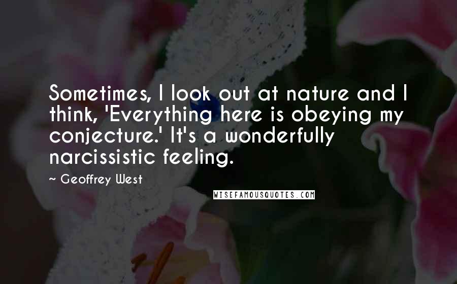 Geoffrey West Quotes: Sometimes, I look out at nature and I think, 'Everything here is obeying my conjecture.' It's a wonderfully narcissistic feeling.