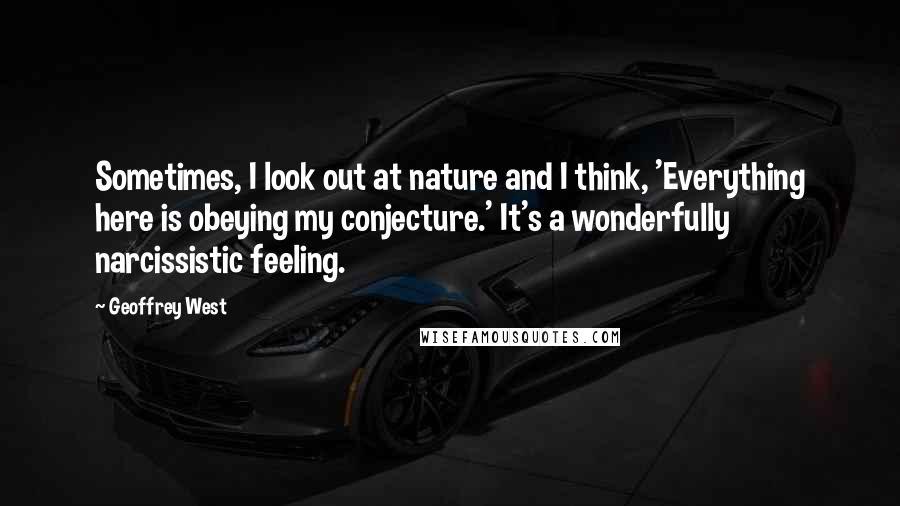 Geoffrey West Quotes: Sometimes, I look out at nature and I think, 'Everything here is obeying my conjecture.' It's a wonderfully narcissistic feeling.