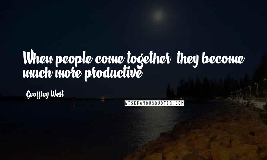 Geoffrey West Quotes: When people come together, they become much more productive.