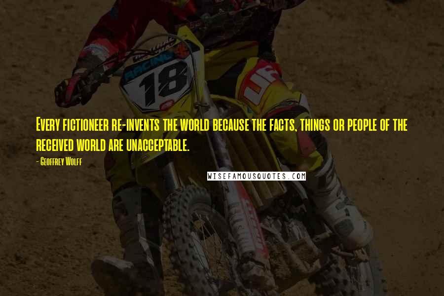 Geoffrey Wolff Quotes: Every fictioneer re-invents the world because the facts, things or people of the received world are unacceptable.