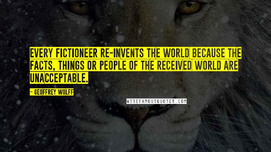 Geoffrey Wolff Quotes: Every fictioneer re-invents the world because the facts, things or people of the received world are unacceptable.