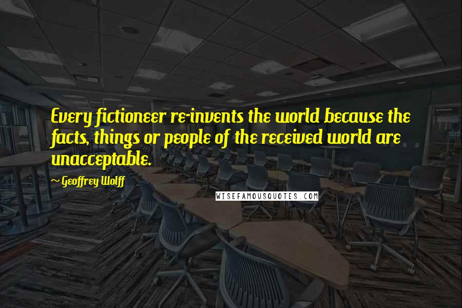 Geoffrey Wolff Quotes: Every fictioneer re-invents the world because the facts, things or people of the received world are unacceptable.