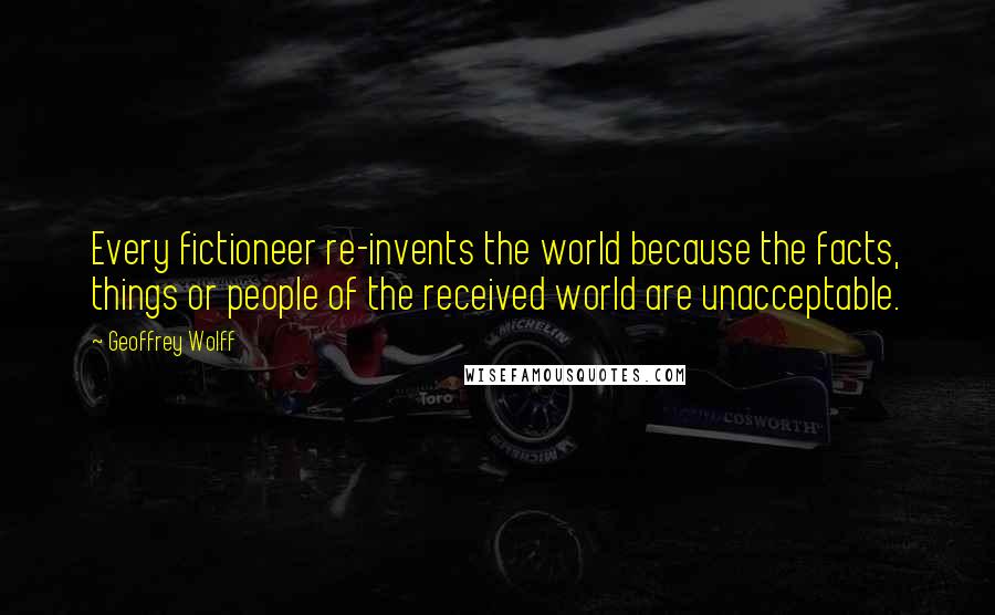 Geoffrey Wolff Quotes: Every fictioneer re-invents the world because the facts, things or people of the received world are unacceptable.