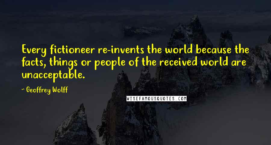 Geoffrey Wolff Quotes: Every fictioneer re-invents the world because the facts, things or people of the received world are unacceptable.