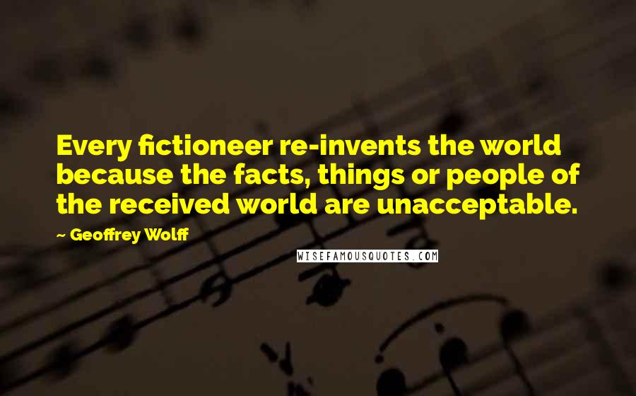 Geoffrey Wolff Quotes: Every fictioneer re-invents the world because the facts, things or people of the received world are unacceptable.