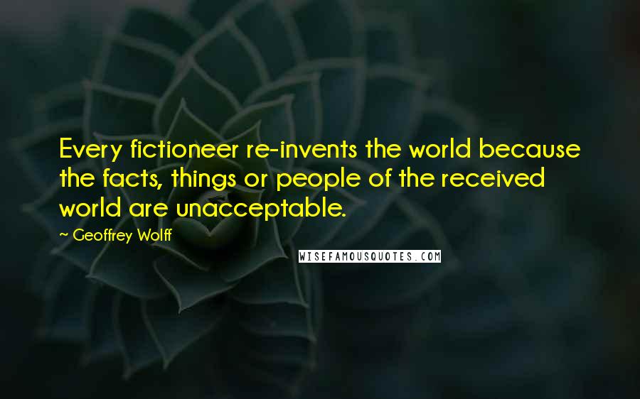 Geoffrey Wolff Quotes: Every fictioneer re-invents the world because the facts, things or people of the received world are unacceptable.