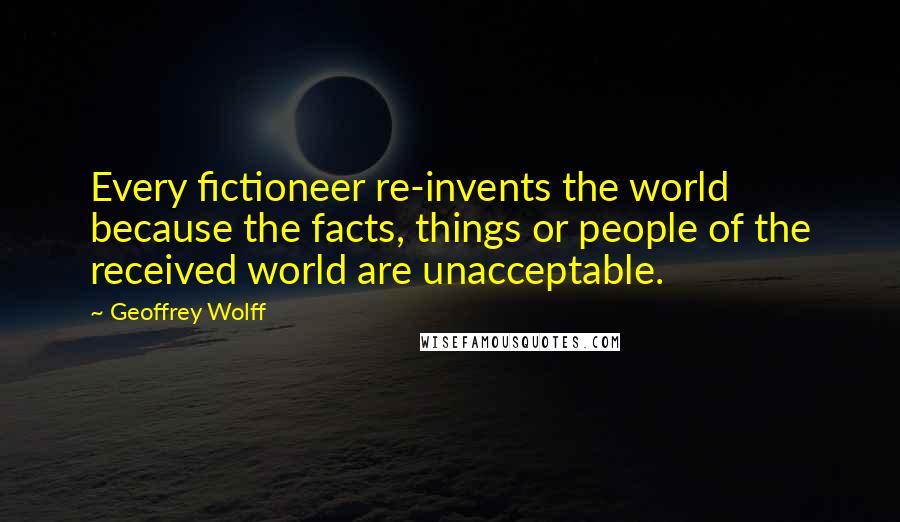 Geoffrey Wolff Quotes: Every fictioneer re-invents the world because the facts, things or people of the received world are unacceptable.