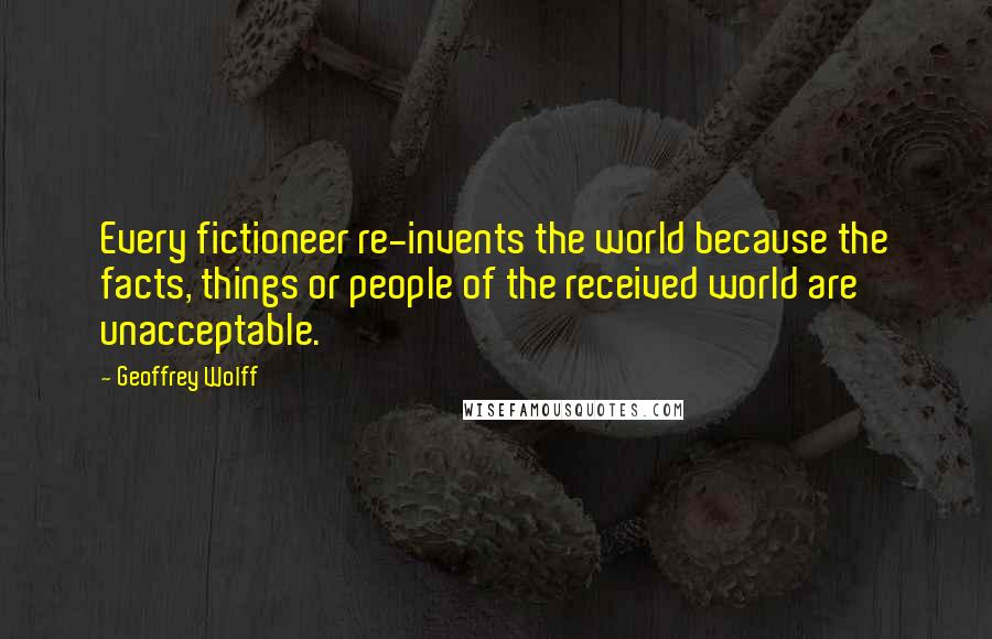 Geoffrey Wolff Quotes: Every fictioneer re-invents the world because the facts, things or people of the received world are unacceptable.