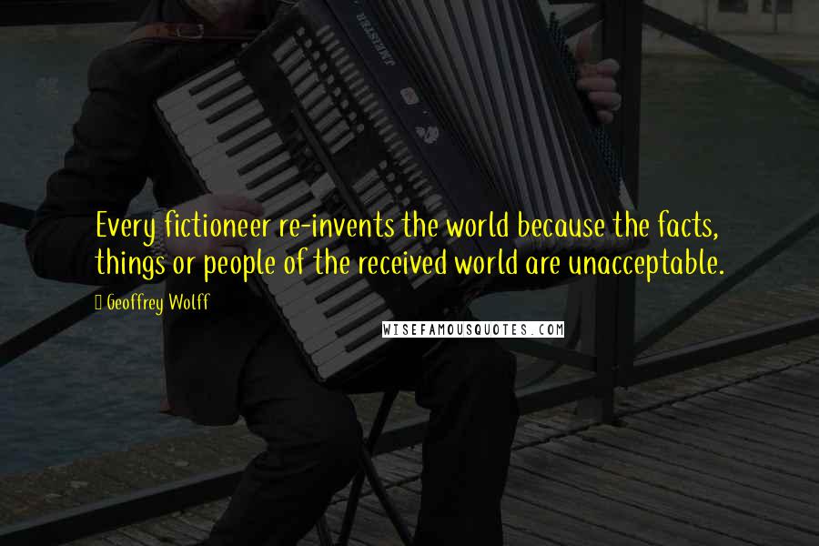 Geoffrey Wolff Quotes: Every fictioneer re-invents the world because the facts, things or people of the received world are unacceptable.
