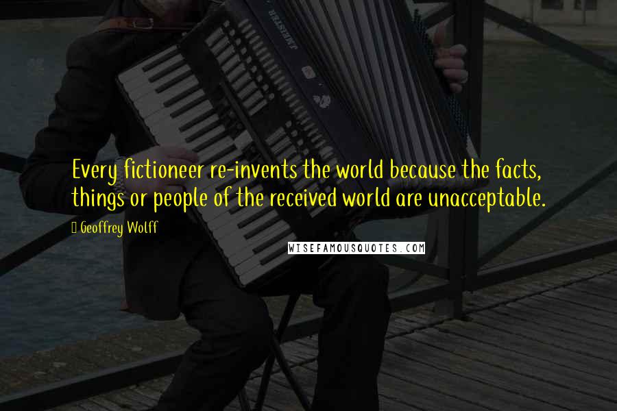 Geoffrey Wolff Quotes: Every fictioneer re-invents the world because the facts, things or people of the received world are unacceptable.