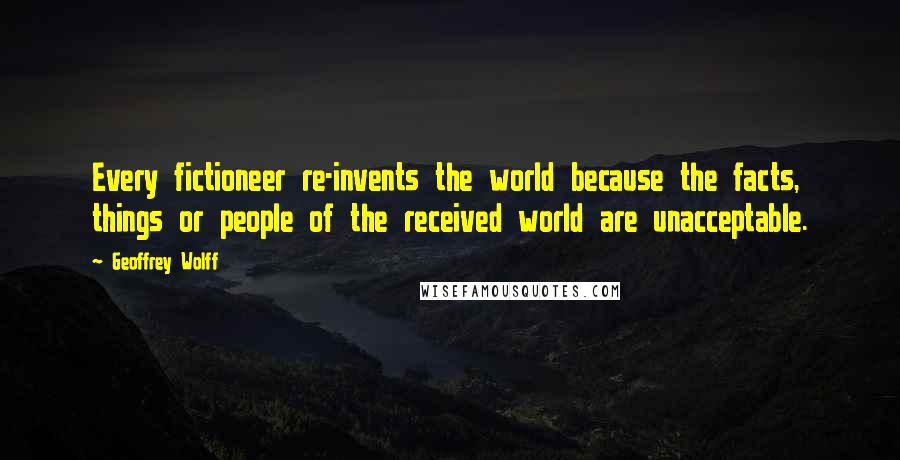 Geoffrey Wolff Quotes: Every fictioneer re-invents the world because the facts, things or people of the received world are unacceptable.