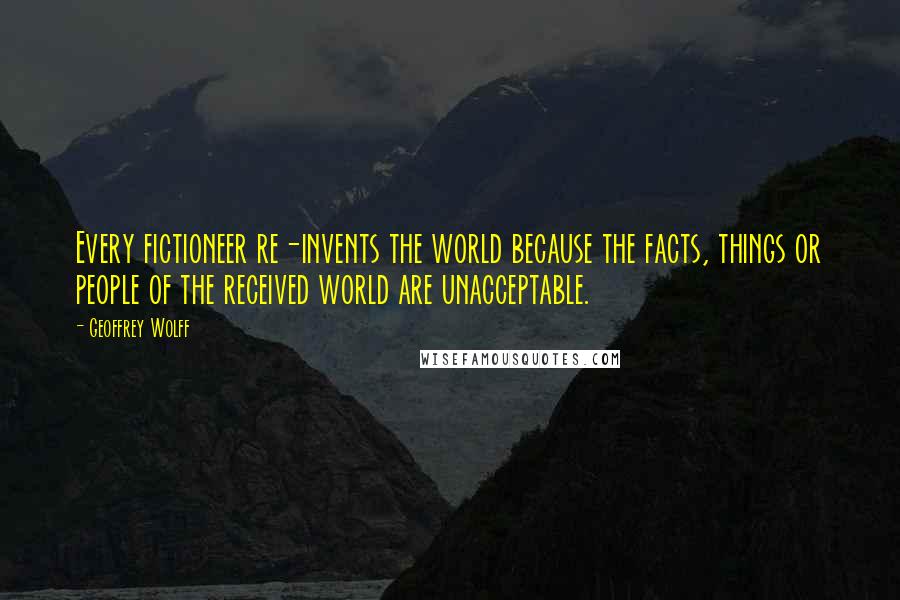 Geoffrey Wolff Quotes: Every fictioneer re-invents the world because the facts, things or people of the received world are unacceptable.