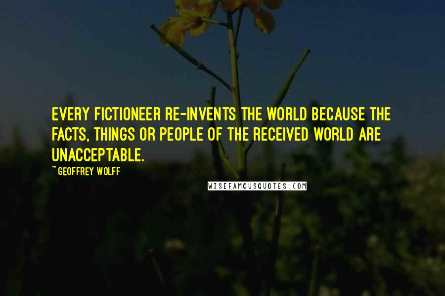 Geoffrey Wolff Quotes: Every fictioneer re-invents the world because the facts, things or people of the received world are unacceptable.