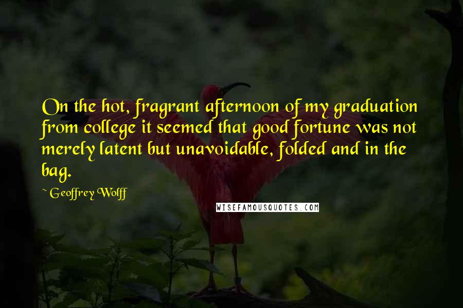 Geoffrey Wolff Quotes: On the hot, fragrant afternoon of my graduation from college it seemed that good fortune was not merely latent but unavoidable, folded and in the bag.