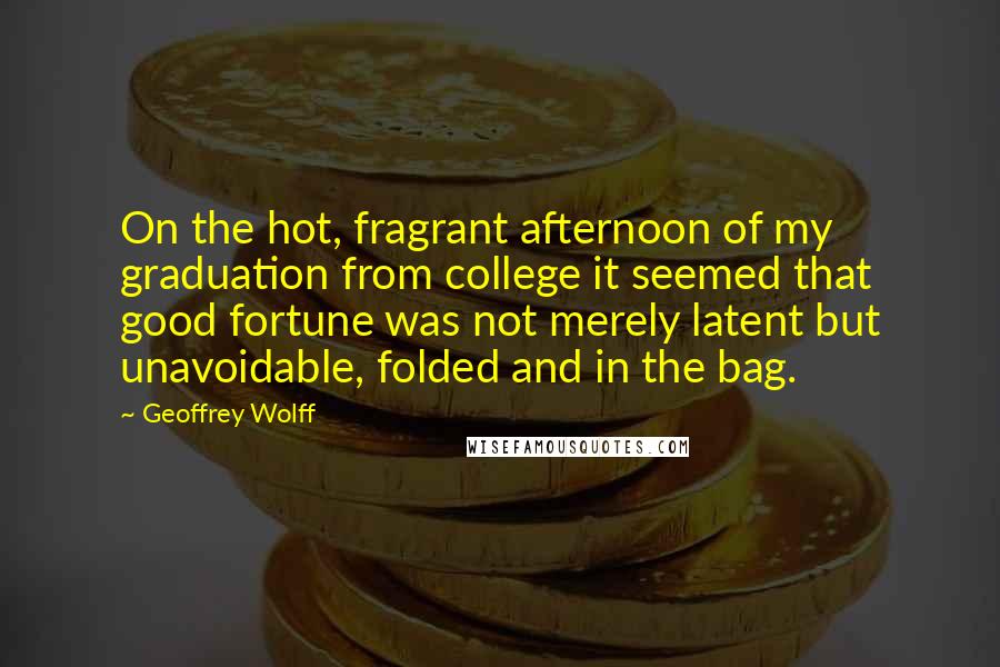 Geoffrey Wolff Quotes: On the hot, fragrant afternoon of my graduation from college it seemed that good fortune was not merely latent but unavoidable, folded and in the bag.