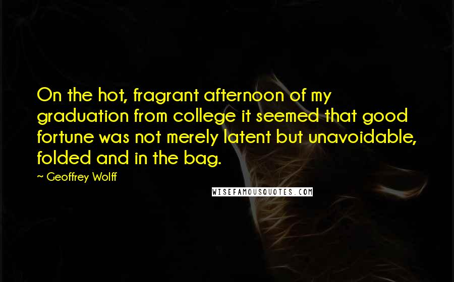 Geoffrey Wolff Quotes: On the hot, fragrant afternoon of my graduation from college it seemed that good fortune was not merely latent but unavoidable, folded and in the bag.