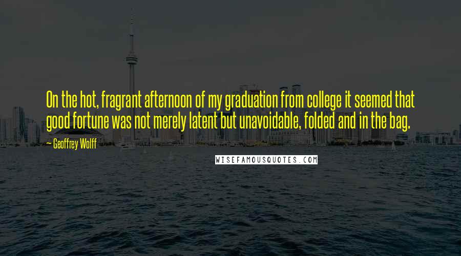 Geoffrey Wolff Quotes: On the hot, fragrant afternoon of my graduation from college it seemed that good fortune was not merely latent but unavoidable, folded and in the bag.