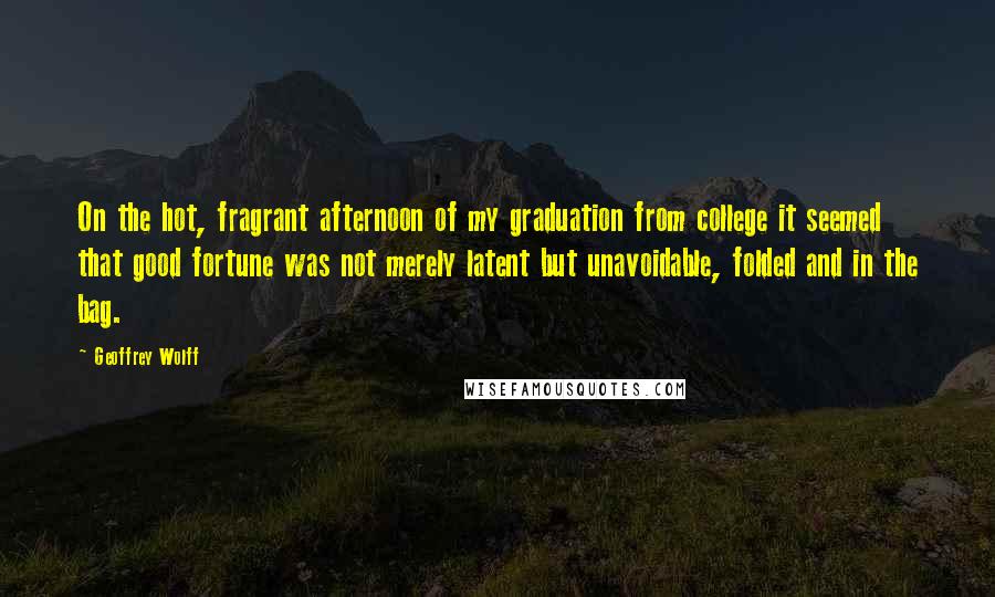 Geoffrey Wolff Quotes: On the hot, fragrant afternoon of my graduation from college it seemed that good fortune was not merely latent but unavoidable, folded and in the bag.
