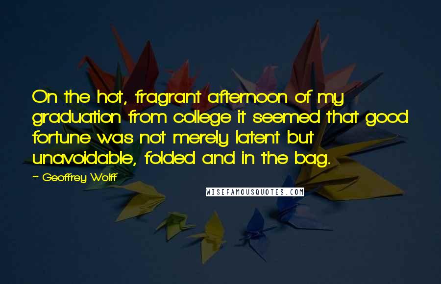 Geoffrey Wolff Quotes: On the hot, fragrant afternoon of my graduation from college it seemed that good fortune was not merely latent but unavoidable, folded and in the bag.