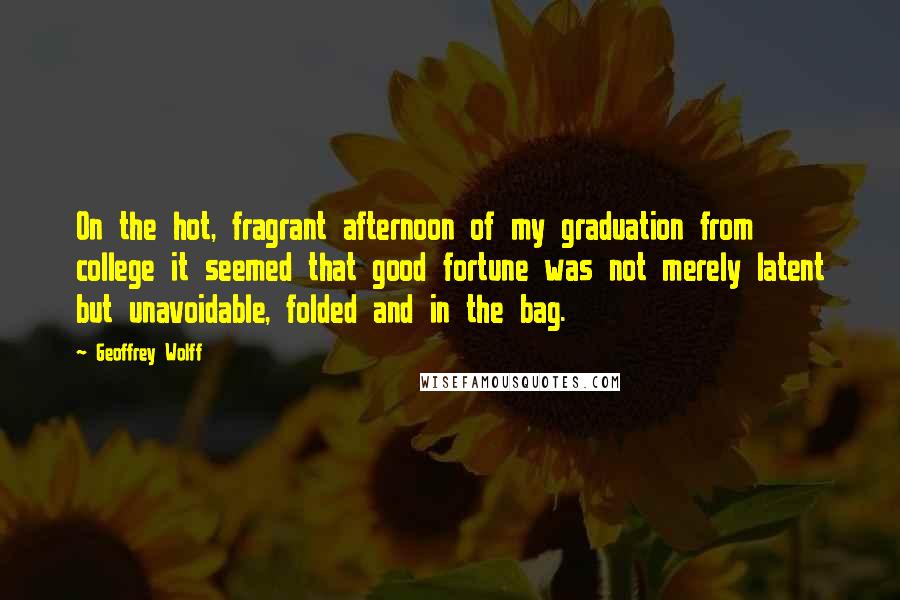 Geoffrey Wolff Quotes: On the hot, fragrant afternoon of my graduation from college it seemed that good fortune was not merely latent but unavoidable, folded and in the bag.