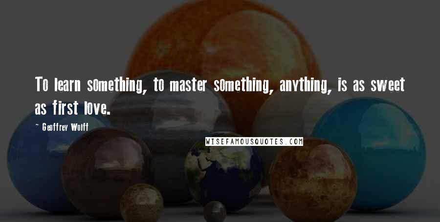 Geoffrey Wolff Quotes: To learn something, to master something, anything, is as sweet as first love.