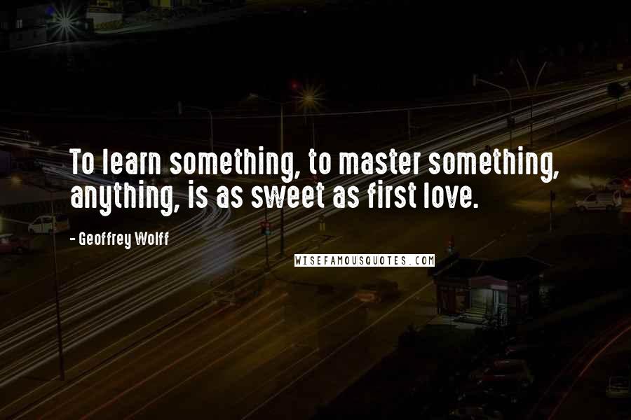 Geoffrey Wolff Quotes: To learn something, to master something, anything, is as sweet as first love.
