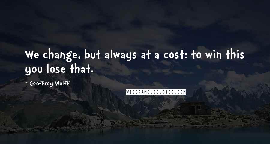 Geoffrey Wolff Quotes: We change, but always at a cost: to win this you lose that.