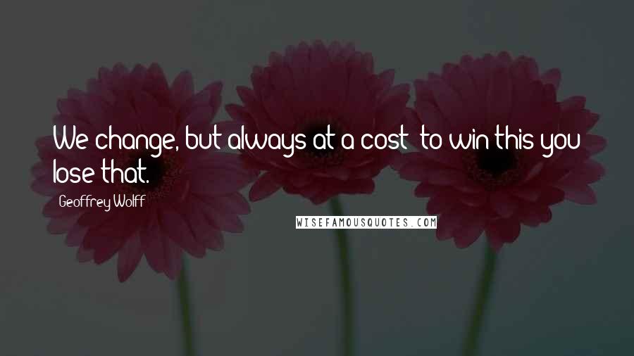 Geoffrey Wolff Quotes: We change, but always at a cost: to win this you lose that.