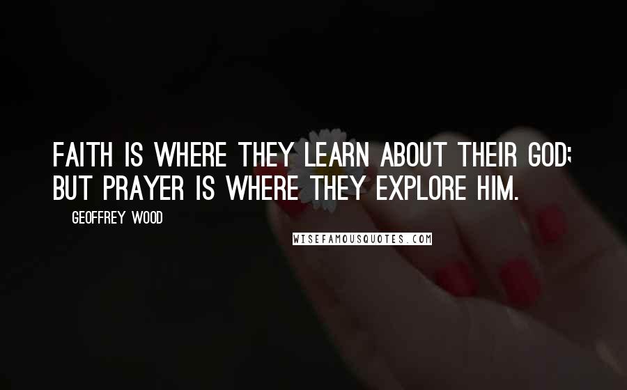 Geoffrey Wood Quotes: Faith is where they learn about their God; but Prayer is where they explore Him.