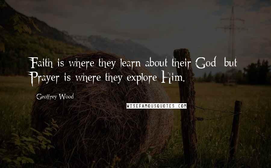 Geoffrey Wood Quotes: Faith is where they learn about their God; but Prayer is where they explore Him.