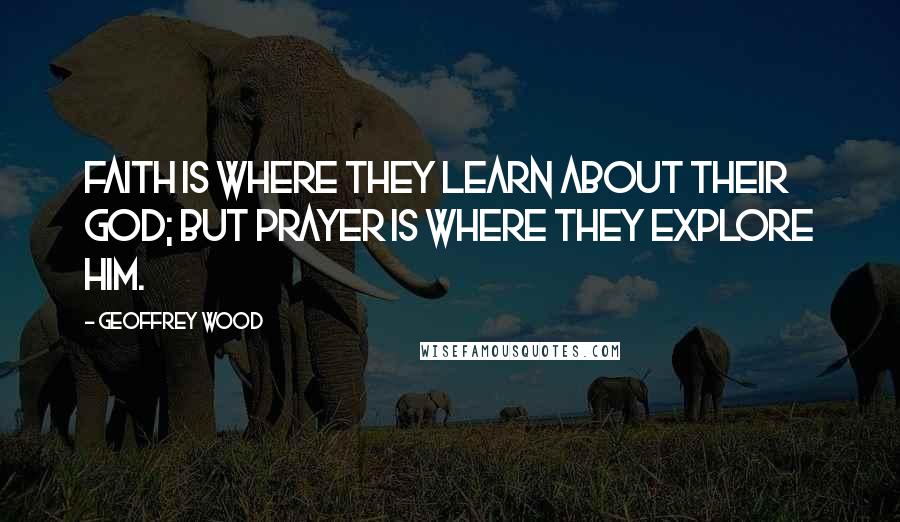 Geoffrey Wood Quotes: Faith is where they learn about their God; but Prayer is where they explore Him.