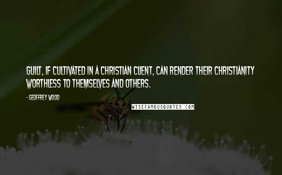 Geoffrey Wood Quotes: Guilt, if cultivated in a Christian client, can render their Christianity worthless to themselves and others.