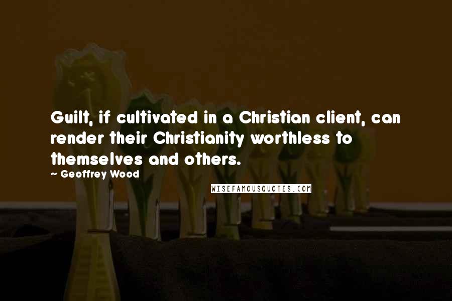 Geoffrey Wood Quotes: Guilt, if cultivated in a Christian client, can render their Christianity worthless to themselves and others.