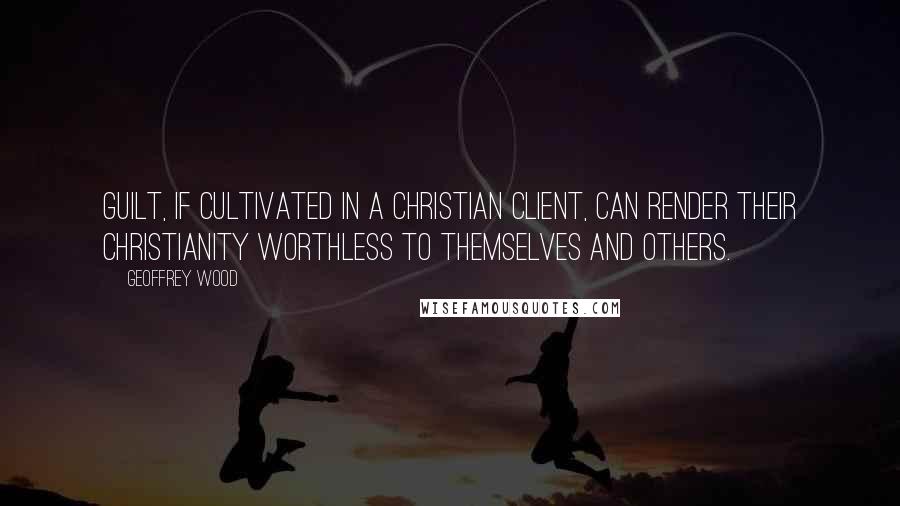 Geoffrey Wood Quotes: Guilt, if cultivated in a Christian client, can render their Christianity worthless to themselves and others.