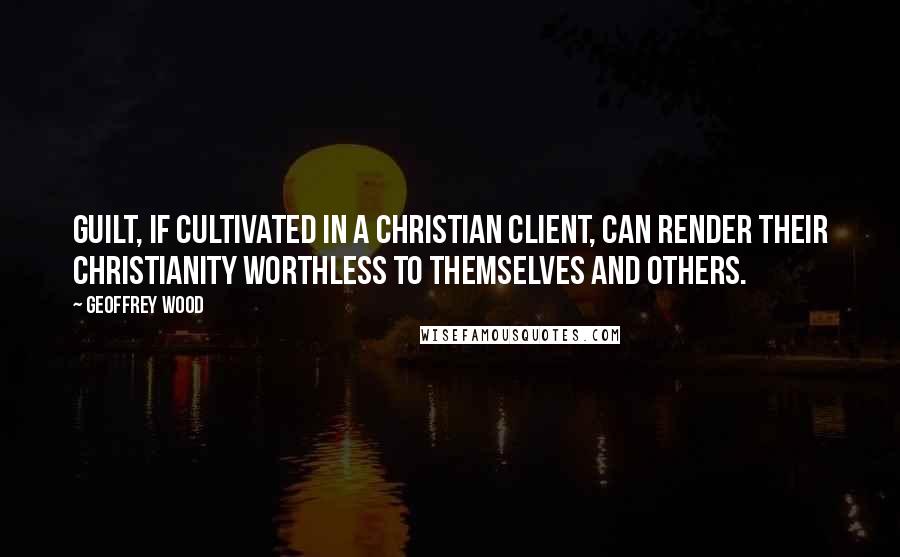 Geoffrey Wood Quotes: Guilt, if cultivated in a Christian client, can render their Christianity worthless to themselves and others.