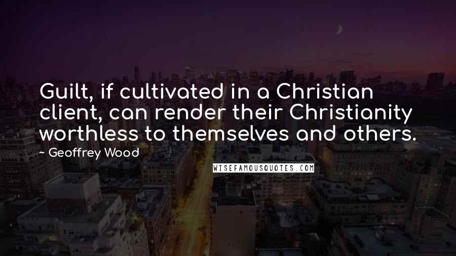 Geoffrey Wood Quotes: Guilt, if cultivated in a Christian client, can render their Christianity worthless to themselves and others.