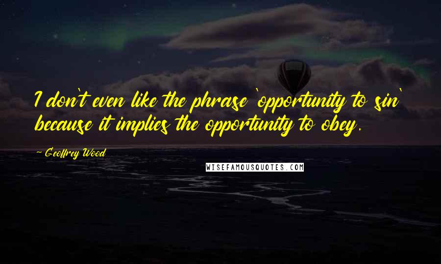 Geoffrey Wood Quotes: I don't even like the phrase 'opportunity to sin' because it implies the opportunity to obey.